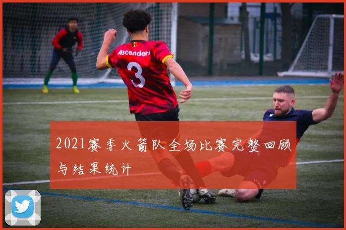 2021赛季火箭队全场比赛完整回顾与结果统计